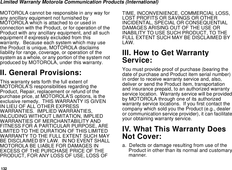 132Limited Warranty Motorola Communication Products (International)MOTOROLA cannot be responsible in any way for any ancillary equipment not furnished by MOTOROLA which is attached to or used in connection with the Product, or for operation of the Product with any ancillary equipment, and all such equipment if expressly excluded from this warranty.  Because each system which may use the Product is unique, MOTOROLA disclaims liability for range, coverage, or operation of the system as a whole, or any portion of the system not produced by MOTOROLA, under this warranty.II. General Provisions:This warranty sets forth the full extent of MOTOROLA’S responsibilities regarding the Product, Repair, replacement or refund of the purchase price, at MOTOROLA’S options, is the exclusive remedy.  THIS WARRANTY IS GIVEN IN LIEU OF ALL OTHER EXPRESS WARRANTIES.  IMPLIED WARRANTIES, INLCUDING WITHOUT LIMITATION, IMPLIED WARRANTIES OF MERCHANTABILITY AND FITNESS FOR A PARTICULAR PURPOSE, ARE LIMITED TO THE DURATION OF THIS LIMITED WARRANTY TO THE FULL EXTENT SUCH MAY BE DISCLAIMED BY LAW.  IN NO EVENT SHALL MOTOROLA BE LIABLE FOR DAMAGES IN EXCESS OF THE PURCHASE PRICE OF THE PRODUCT, FOR ANY LOSS OF USE, LOSS OF TIME, INCONVENIENCE, COMMERCIAL LOSS, LOST PROFITS OR SAVINGS OR OTHER INCIDENTAL, SPECIAL OR CONSEQUENTIAL DAMAGES ARISING OUT OF THE USE OR INABILITY TO USE SUCH PRODUCT, TO THE FULL EXTENT SUCH MAY BE DISCLAIMED BY LAW.III. How to Get Warranty Service:You must provide proof of purchase (bearing the date of purchase and Product item serial number) in order to receive warranty service and, also, deliver or send the Product item, transportation and insurance prepaid, to an authorized warranty service location.  Warranty service will be provided by MOTOROLA through one of its authorized warranty service locations.  If you first contact the company which sold you the Product (e.g., dealer or communication service provider), it can facilitate your obtaining warranty service.IV. What This Warranty Does Not Cover:a. Defects or damage resulting from use of the Product in other than its normal and customary manner.