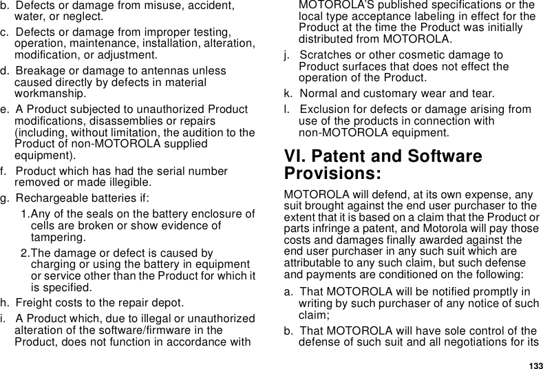 133b. Defects or damage from misuse, accident, water, or neglect.c. Defects or damage from improper testing, operation, maintenance, installation, alteration, modification, or adjustment.d. Breakage or damage to antennas unless caused directly by defects in material workmanship.e. A Product subjected to unauthorized Product modifications, disassemblies or repairs (including, without limitation, the audition to the Product of non-MOTOROLA supplied equipment).f. Product which has had the serial number removed or made illegible.g. Rechargeable batteries if:1.Any of the seals on the battery enclosure of cells are broken or show evidence of tampering.2.The damage or defect is caused by charging or using the battery in equipment or service other than the Product for which it is specified.h. Freight costs to the repair depot.i. A Product which, due to illegal or unauthorized alteration of the software/firmware in the Product, does not function in accordance with MOTOROLA’S published specifications or the local type acceptance labeling in effect for the Product at the time the Product was initially distributed from MOTOROLA.j. Scratches or other cosmetic damage to Product surfaces that does not effect the operation of the Product.k. Normal and customary wear and tear.l. Exclusion for defects or damage arising from use of the products in connection with non-MOTOROLA equipment.VI. Patent and Software Provisions:MOTOROLA will defend, at its own expense, any suit brought against the end user purchaser to the extent that it is based on a claim that the Product or parts infringe a patent, and Motorola will pay those costs and damages finally awarded against the end user purchaser in any such suit which are attributable to any such claim, but such defense and payments are conditioned on the following:a. That MOTOROLA will be notified promptly in writing by such purchaser of any notice of such claim;b. That MOTOROLA will have sole control of the defense of such suit and all negotiations for its 