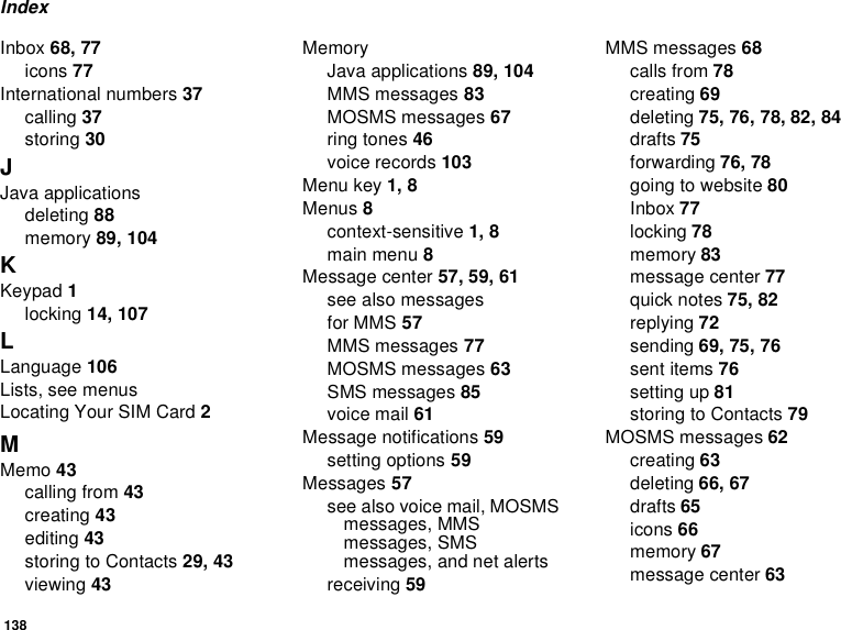 138IndexInbox 68, 77icons 77International numbers 37calling 37storing 30JJava applicationsdeleting 88memory 89, 104KKeypad 1locking 14, 107LLanguage 106Lists, see menusLocating Your SIM Card 2MMemo 43calling from 43creating 43editing 43storing to Contacts 29, 43viewing 43MemoryJava applications 89, 104MMS messages 83MOSMS messages 67ring tones 46voice records 103Menu key 1, 8Menus 8context-sensitive 1, 8main menu 8Message center 57, 59, 61see also messagesfor MMS 57MMS messages 77MOSMS messages 63SMS messages 85voice mail 61Message notifications 59setting options 59Messages 57see also voice mail, MOSMS messages, MMS messages, SMS messages, and net alertsreceiving 59MMS messages 68calls from 78creating 69deleting 75, 76, 78, 82, 84drafts 75forwarding 76, 78going to website 80Inbox 77locking 78memory 83message center 77quick notes 75, 82replying 72sending 69, 75, 76sent items 76setting up 81storing to Contacts 79MOSMS messages 62creating 63deleting 66, 67drafts 65icons 66memory 67message center 63