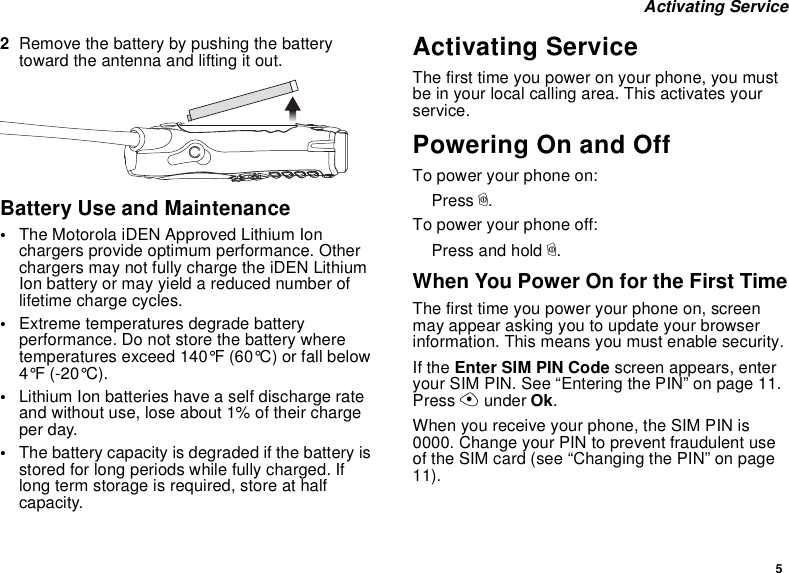 5 Activating Service2Remove the battery by pushing the battery toward the antenna and lifting it out.Battery Use and Maintenance•The Motorola iDEN Approved Lithium Ion chargers provide optimum performance. Other chargers may not fully charge the iDEN Lithium Ion battery or may yield a reduced number of lifetime charge cycles. •Extreme temperatures degrade battery performance. Do not store the battery where temperatures exceed 140°F (60°C) or fall below 4°F (-20°C).•Lithium Ion batteries have a self discharge rate and without use, lose about 1% of their charge per day.•The battery capacity is degraded if the battery is stored for long periods while fully charged. If long term storage is required, store at half capacity. Activating ServiceThe first time you power on your phone, you must be in your local calling area. This activates your service.Powering On and OffTo power your phone on:Press p.To power your phone off:Press and hold p.When You Power On for the First TimeThe first time you power your phone on, screen may appear asking you to update your browser information. This means you must enable security.If the Enter SIM PIN Code screen appears, enter your SIM PIN. See “Entering the PIN” on page 11. Press A under Ok.When you receive your phone, the SIM PIN is 0000. Change your PIN to prevent fraudulent use of the SIM card (see “Changing the PIN” on page 11).