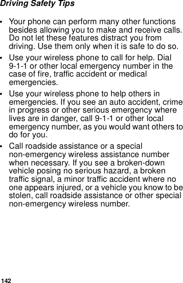 142Driving Safety Tips•Your phone can perform many other functions besides allowing you to make and receive calls. Do not let these features distract you from driving. Use them only when it is safe to do so.•Use your wireless phone to call for help. Dial 9-1-1 or other local emergency number in the case of fire, traffic accident or medical emergencies.•Use your wireless phone to help others in emergencies. If you see an auto accident, crime in progress or other serious emergency where lives are in danger, call 9-1-1 or other local emergency number, as you would want others to do for you.•Call roadside assistance or a special non-emergency wireless assistance number when necessary. If you see a broken-down vehicle posing no serious hazard, a broken traffic signal, a minor traffic accident where no one appears injured, or a vehicle you know to be stolen, call roadside assistance or other special non-emergency wireless number.