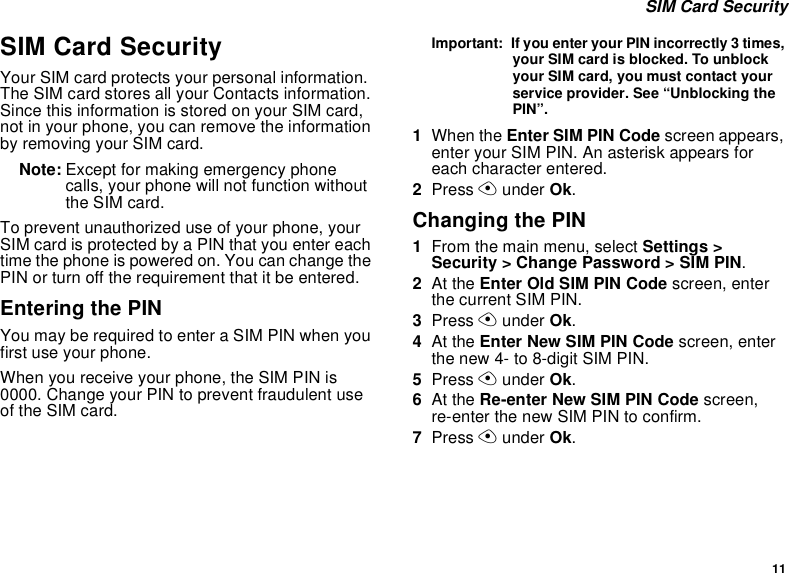 11 SIM Card SecuritySIM Card SecurityYour SIM card protects your personal information. The SIM card stores all your Contacts information. Since this information is stored on your SIM card, not in your phone, you can remove the information by removing your SIM card.Note: Except for making emergency phone calls, your phone will not function without the SIM card.To prevent unauthorized use of your phone, your SIM card is protected by a PIN that you enter each time the phone is powered on. You can change the PIN or turn off the requirement that it be entered.Entering the PINYou may be required to enter a SIM PIN when you first use your phone.When you receive your phone, the SIM PIN is 0000. Change your PIN to prevent fraudulent use of the SIM card.Important:  If you enter your PIN incorrectly 3 times, your SIM card is blocked. To unblock your SIM card, you must contact your service provider. See “Unblocking the PIN”.1When the Enter SIM PIN Code screen appears, enter your SIM PIN. An asterisk appears for each character entered. 2Press A under Ok.Changing the PIN1From the main menu, select Settings &gt; Security &gt; Change Password &gt; SIM PIN.2At the Enter Old SIM PIN Code screen, enter the current SIM PIN.3Press A under Ok.4At the Enter New SIM PIN Code screen, enter the new 4- to 8-digit SIM PIN.5Press A under Ok.6At the Re-enter New SIM PIN Code screen, re-enter the new SIM PIN to confirm.7Press A under Ok.