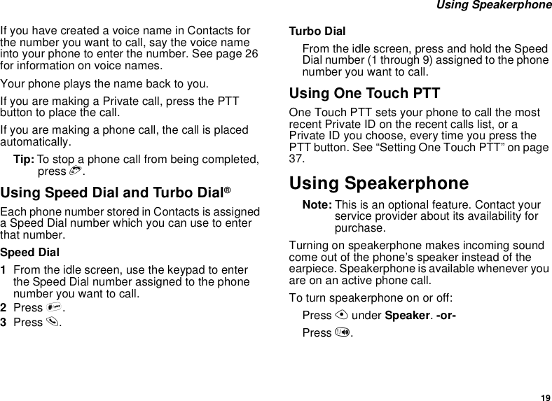 19 Using SpeakerphoneIf you have created a voice name in Contacts for the number you want to call, say the voice name into your phone to enter the number. See page 26 for information on voice names.Your phone plays the name back to you.If you are making a Private call, press the PTT button to place the call.If you are making a phone call, the call is placed automatically.Tip: To stop a phone call from being completed, press e.Using Speed Dial and Turbo Dial®Each phone number stored in Contacts is assigned a Speed Dial number which you can use to enter that number.Speed Dial1From the idle screen, use the keypad to enter the Speed Dial number assigned to the phone number you want to call.2Press #.3Press s.Turbo DialFrom the idle screen, press and hold the Speed Dial number (1 through 9) assigned to the phone number you want to call.Using One Touch PTTOne Touch PTT sets your phone to call the most recent Private ID on the recent calls list, or a Private ID you choose, every time you press the PTT button. See “Setting One Touch PTT” on page 37.Using SpeakerphoneNote: This is an optional feature. Contact your service provider about its availability for purchase.Turning on speakerphone makes incoming sound come out of the phone’s speaker instead of the earpiece. Speakerphone is available whenever you are on an active phone call.To turn speakerphone on or off:Press A under Speaker. -or-Press t.
