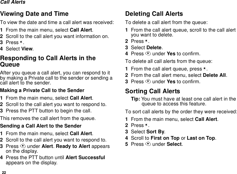 22Call AlertsViewing Date and TimeTo view the date and time a call alert was received:1From the main menu, select Call Alert.2Scroll to the call alert you want information on.3Press m.4Select View.Responding to Call Alerts in the QueueAfter you queue a call alert, you can respond to it by making a Private call to the sender or sending a call alert to the sender.Making a Private Call to the Sender1From the main menu, select Call Alert.2Scroll to the call alert you want to respond to.3Press the PTT button to begin the call.This removes the call alert from the queue.Sending a Call Alert to the Sender1From the main menu, select Call Alert.2Scroll to the call alert you want to respond to.3Press A under Alert. Ready to Alert appears on the display.4Press the PTT button until Alert Successful appears on the display.Deleting Call AlertsTo delete a call alert from the queue:1From the call alert queue, scroll to the call alert you want to delete.2Press m.3Select Delete.4Press A under Yes to confirm.To delete all call alerts from the queue:1From the call alert queue, press m.2From the call alert menu, select Delete All.3Press A under Yes to confirm.Sorting Call AlertsTip: You must have at least one call alert in the queue to access this feature.To sort call alerts by the order they were received:1From the main menu, select Call Alert.2Press m.3Select Sort By.4Scroll to First on Top or Last on Top.5Press A under Select.
