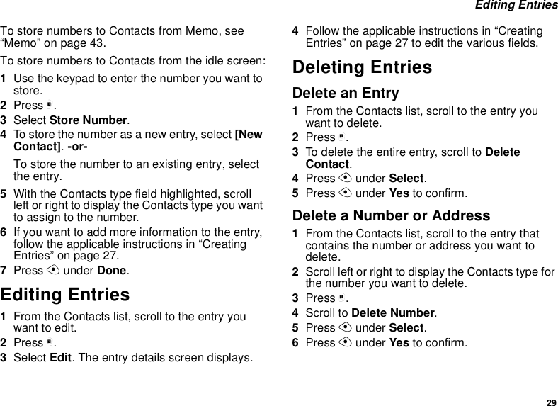 29 Editing EntriesTo store numbers to Contacts from Memo, see “Memo” on page 43.To store numbers to Contacts from the idle screen:1Use the keypad to enter the number you want to store.2Press m.3Select Store Number.4To store the number as a new entry, select [New Contact]. -or-To store the number to an existing entry, select the entry.5With the Contacts type field highlighted, scroll left or right to display the Contacts type you want to assign to the number.6If you want to add more information to the entry, follow the applicable instructions in “Creating Entries” on page 27.7Press A under Done.Editing Entries1From the Contacts list, scroll to the entry you want to edit.2Press m.3Select Edit. The entry details screen displays.4Follow the applicable instructions in “Creating Entries” on page 27 to edit the various fields.Deleting EntriesDelete an Entry1From the Contacts list, scroll to the entry you want to delete.2Press m.3To delete the entire entry, scroll to Delete Contact.4Press A under Select.5Press A under Yes to confirm.Delete a Number or Address1From the Contacts list, scroll to the entry that contains the number or address you want to delete.2Scroll left or right to display the Contacts type for the number you want to delete.3Press m.4Scroll to Delete Number.5Press A under Select.6Press A under Yes to confirm.