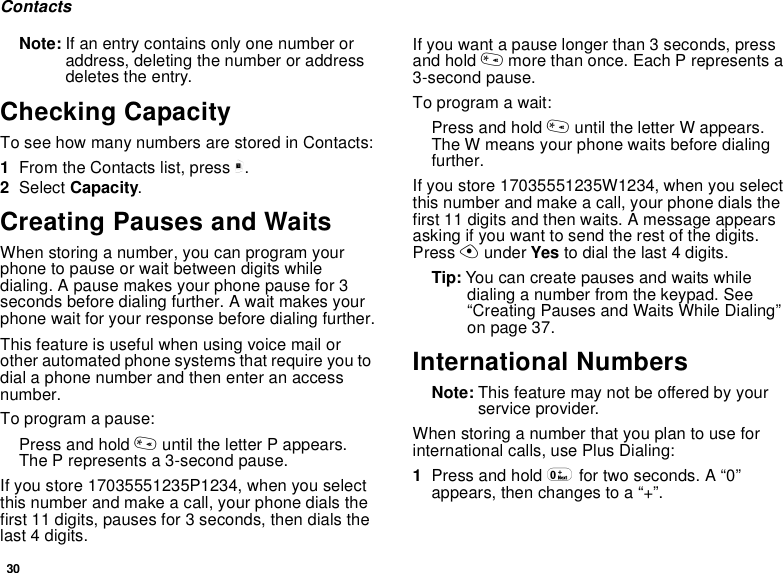 30ContactsNote: If an entry contains only one number or address, deleting the number or address deletes the entry.Checking CapacityTo see how many numbers are stored in Contacts:1From the Contacts list, press m.2Select Capacity.Creating Pauses and WaitsWhen storing a number, you can program your phone to pause or wait between digits while dialing. A pause makes your phone pause for 3 seconds before dialing further. A wait makes your phone wait for your response before dialing further.This feature is useful when using voice mail or other automated phone systems that require you to dial a phone number and then enter an access number.To program a pause:Press and hold * until the letter P appears. The P represents a 3-second pause.If you store 17035551235P1234, when you select this number and make a call, your phone dials the first 11 digits, pauses for 3 seconds, then dials the last 4 digits.If you want a pause longer than 3 seconds, press and hold * more than once. Each P represents a 3-second pause.To program a wait:Press and hold * until the letter W appears. The W means your phone waits before dialing further.If you store 17035551235W1234, when you select this number and make a call, your phone dials the first 11 digits and then waits. A message appears asking if you want to send the rest of the digits. Press A under Yes to dial the last 4 digits.Tip: You can create pauses and waits while dialing a number from the keypad. See “Creating Pauses and Waits While Dialing” on page 37.International NumbersNote: This feature may not be offered by your service provider.When storing a number that you plan to use for international calls, use Plus Dialing:1Press and hold 0 for two seconds. A “0” appears, then changes to a “+”. 