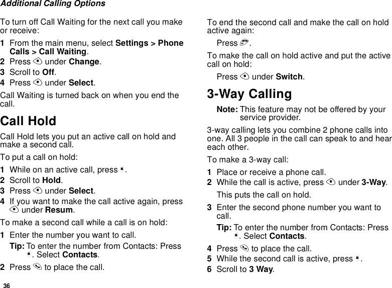 36Additional Calling OptionsTo turn off Call Waiting for the next call you make or receive:1From the main menu, select Settings &gt; Phone Calls &gt; Call Waiting.2Press A under Change.3Scroll to Off.4Press A under Select.Call Waiting is turned back on when you end the call.Call HoldCall Hold lets you put an active call on hold and make a second call.To put a call on hold:1While on an active call, press m.2Scroll to Hold.3Press A under Select.4If you want to make the call active again, press A under Resum.To make a second call while a call is on hold:1Enter the number you want to call.Tip: To enter the number from Contacts: Press m. Select Contacts.2Press s to place the call.To end the second call and make the call on hold active again:Press e.To make the call on hold active and put the active call on hold:Press A under Switch.3-Way CallingNote: This feature may not be offered by your service provider.3-way calling lets you combine 2 phone calls into one. All 3 people in the call can speak to and hear each other.To make a 3-way call:1Place or receive a phone call.2While the call is active, press A under 3-Way.This puts the call on hold.3Enter the second phone number you want to call.Tip: To enter the number from Contacts: Press m. Select Contacts.4Press s to place the call.5While the second call is active, press m.6Scroll to 3 Way.