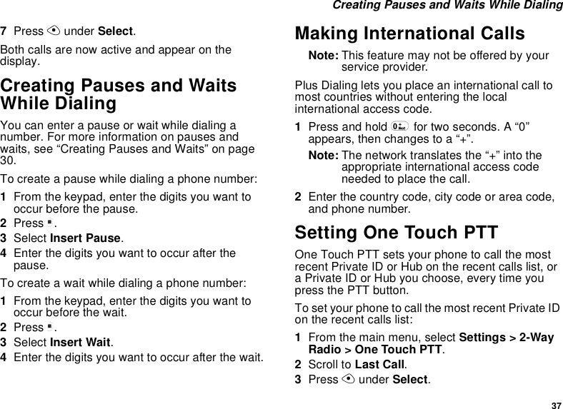 37 Creating Pauses and Waits While Dialing7Press A under Select.Both calls are now active and appear on the display.Creating Pauses and Waits While DialingYou can enter a pause or wait while dialing a number. For more information on pauses and waits, see “Creating Pauses and Waits” on page 30.To create a pause while dialing a phone number:1From the keypad, enter the digits you want to occur before the pause.2Press m.3Select Insert Pause.4Enter the digits you want to occur after the pause.To create a wait while dialing a phone number:1From the keypad, enter the digits you want to occur before the wait.2Press m.3Select Insert Wait.4Enter the digits you want to occur after the wait.Making International CallsNote: This feature may not be offered by your service provider.Plus Dialing lets you place an international call to most countries without entering the local international access code. 1Press and hold 0 for two seconds. A “0” appears, then changes to a “+”. Note: The network translates the “+” into the appropriate international access code needed to place the call. 2Enter the country code, city code or area code, and phone number.Setting One Touch PTTOne Touch PTT sets your phone to call the most recent Private ID or Hub on the recent calls list, or a Private ID or Hub you choose, every time you press the PTT button.To set your phone to call the most recent Private ID on the recent calls list:1From the main menu, select Settings &gt; 2-Way Radio &gt; One Touch PTT.2Scroll to Last Call.3Press A under Select.