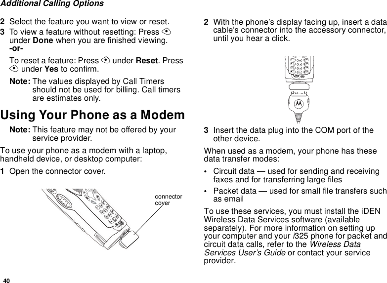 40Additional Calling Options2Select the feature you want to view or reset.3To view a feature without resetting: Press A under Done when you are finished viewing.   -or-To reset a feature: Press A under Reset. Press A under Yes to confirm.Note: The values displayed by Call Timers should not be used for billing. Call timers are estimates only.Using Your Phone as a ModemNote: This feature may not be offered by your service provider.To use your phone as a modem with a laptop, handheld device, or desktop computer:1Open the connector cover.2With the phone’s display facing up, insert a data cable’s connector into the accessory connector, until you hear a click.3Insert the data plug into the COM port of the other device.When used as a modem, your phone has these data transfer modes:•Circuit data — used for sending and receiving faxes and for transferring large files•Packet data — used for small file transfers such as emailTo use these services, you must install the iDEN Wireless Data Services software (available separately). For more information on setting up your computer and your i325 phone for packet and circuit data calls, refer to the Wireless Data Services User’s Guide or contact your service provider.connector cover