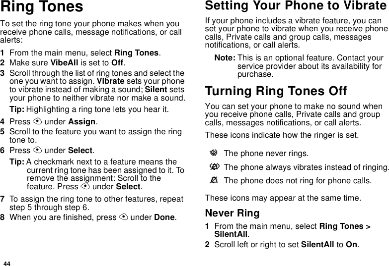 44Ring TonesTo set the ring tone your phone makes when you receive phone calls, message notifications, or call alerts:1From the main menu, select Ring Tones.2Make sure VibeAll is set to Off.3Scroll through the list of ring tones and select the one you want to assign. Vibrate sets your phone to vibrate instead of making a sound; Silent sets your phone to neither vibrate nor make a sound.Tip: Highlighting a ring tone lets you hear it.4Press A under Assign.5Scroll to the feature you want to assign the ring tone to.6Press A under Select.Tip: A checkmark next to a feature means the current ring tone has been assigned to it. To remove the assignment: Scroll to the feature. Press A under Select.7To assign the ring tone to other features, repeat step 5 through step 6.8When you are finished, press A under Done.Setting Your Phone to VibrateIf your phone includes a vibrate feature, you can set your phone to vibrate when you receive phone calls, Private calls and group calls, messages notifications, or call alerts.Note: This is an optional feature. Contact your service provider about its availability for purchase.Turning Ring Tones OffYou can set your phone to make no sound when you receive phone calls, Private calls and group calls, messages notifications, or call alerts. These icons indicate how the ringer is set.These icons may appear at the same time.Never Ring1From the main menu, select Ring Tones &gt; SilentAll.2Scroll left or right to set SilentAll to On.uThe phone never rings.vThe phone always vibrates instead of ringing.MThe phone does not ring for phone calls.