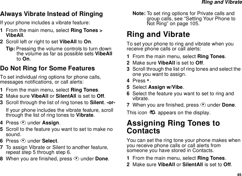 45 Ring and VibrateAlways Vibrate Instead of RingingIf your phone includes a vibrate feature:1From the main menu, select Ring Tones &gt; VibeAll.2Scroll left or right to set VibeAll to On.Tip: Pressing the volume controls to turn down the volume as far as possible sets VibeAll to On.Do Not Ring for Some FeaturesTo set individual ring options for phone calls, messages notifications, or call alerts:1From the main menu, select Ring Tones.2Make sure VibeAll or SilentAll is set to Off.3Scroll through the list of ring tones to Silent. -or-If your phone includes the vibrate feature, scroll through the list of ring tones to Vibrate.4Press A under Assign.5Scroll to the feature you want to set to make no sound.6Press A under Select.7To assign Vibrate or Silent to another feature, repeat step 5 through step 6.8When you are finished, press A under Done.Note: To set ring options for Private calls and group calls, see “Setting Your Phone to Not Ring” on page 105.Ring and VibrateTo set your phone to ring and vibrate when you receive phone calls or call alerts:1From the main menu, select Ring Tones.2Make sure VibeAll is set to Off.3Scroll through the list of ring tones and select the one you want to assign.4Press m.5Select Assign w/Vibe.6Select the feature you want to set to ring and vibrate.7When you are finished, press A under Done.This icon S appears on the display.Assigning Ring Tones to ContactsYou can set the ring tone your phone makes when you receive phone calls or call alerts from someone you have stored in Contacts.1From the main menu, select Ring Tones.2Make sure VibeAll or SilentAll is set to Off.