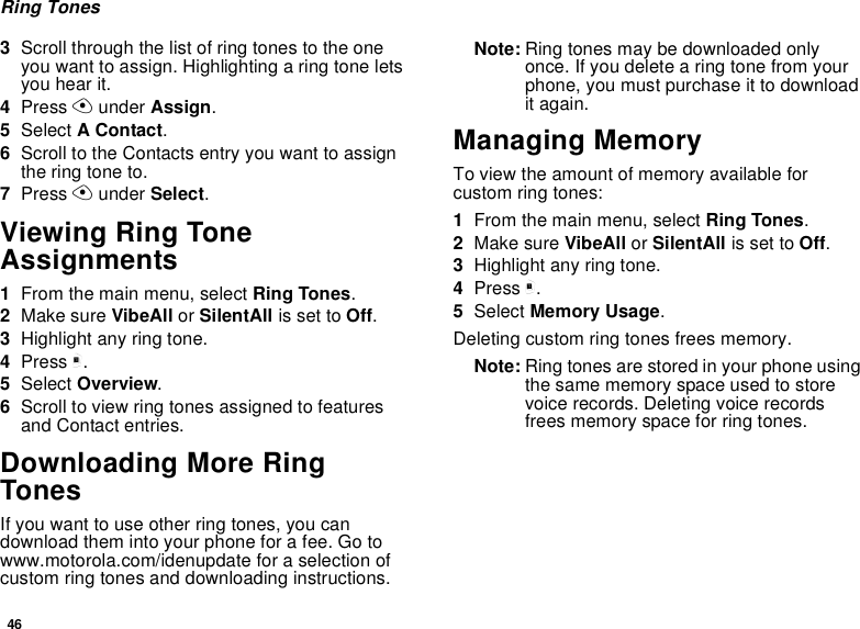 46Ring Tones3Scroll through the list of ring tones to the one you want to assign. Highlighting a ring tone lets you hear it.4Press A under Assign.5Select A Contact.6Scroll to the Contacts entry you want to assign the ring tone to.7Press A under Select.Viewing Ring Tone Assignments1From the main menu, select Ring Tones.2Make sure VibeAll or SilentAll is set to Off.3Highlight any ring tone.4Press m.5Select Overview.6Scroll to view ring tones assigned to features and Contact entries.Downloading More Ring TonesIf you want to use other ring tones, you can download them into your phone for a fee. Go to www.motorola.com/idenupdate for a selection of custom ring tones and downloading instructions.Note: Ring tones may be downloaded only once. If you delete a ring tone from your phone, you must purchase it to download it again.Managing MemoryTo view the amount of memory available for custom ring tones:1From the main menu, select Ring Tones.2Make sure VibeAll or SilentAll is set to Off.3Highlight any ring tone.4Press m.5Select Memory Usage.Deleting custom ring tones frees memory.Note: Ring tones are stored in your phone using the same memory space used to store voice records. Deleting voice records frees memory space for ring tones.