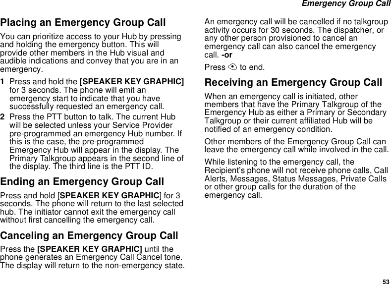 53 Emergency Group CallPlacing an Emergency Group CallYou can prioritize access to your Hub by pressing and holding the emergency button. This will provide other members in the Hub visual and audible indications and convey that you are in an emergency.1Press and hold the [SPEAKER KEY GRAPHIC] for 3 seconds. The phone will emit an emergency start to indicate that you have successfully requested an emergency call.2Press the PTT button to talk. The current Hub will be selected unless your Service Provider pre-programmed an emergency Hub number. If this is the case, the pre-programmed Emergency Hub will appear in the display. The Primary Talkgroup appears in the second line of the display. The third line is the PTT ID.Ending an Emergency Group CallPress and hold [SPEAKER KEY GRAPHIC] for 3 seconds. The phone will return to the last selected hub. The initiator cannot exit the emergency call without first cancelling the emergency call.Canceling an Emergency Group CallPress the [SPEAKER KEY GRAPHIC] until the phone generates an Emergency Call Cancel tone. The display will return to the non-emergency state.An emergency call will be cancelled if no talkgroup activity occurs for 30 seconds. The dispatcher, or any other person provisioned to cancel an emergency call can also cancel the emergency call. -orPress A to end.Receiving an Emergency Group CallWhen an emergency call is initiated, other members that have the Primary Talkgroup of the Emergency Hub as either a Primary or Secondary Talkgroup or their current affiliated Hub will be notified of an emergency condition.Other members of the Emergency Group Call can leave the emergency call while involved in the call.While listening to the emergency call, the Recipient’s phone will not receive phone calls, Call Alerts, Messages, Status Messages, Private Calls or other group calls for the duration of the emergency call.