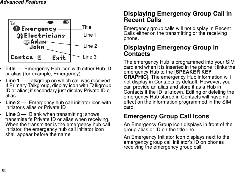 54Advanced Features• Title —  Emergency Hub icon with either Hub ID or alias (for example, Emergency) •Line 1 —  Talkgroup on which call was received: If Primary Talkgroup, display icon with Talkgroup ID or alias; if secondary just display Private ID or alias•Line 2 —  Emergency hub call initiator icon with initiator&apos;s alias or Private ID • Line 3 —  Blank when transmitting; shows transmitter&apos;s Private ID or alias when receiving.  When the transmitter is the emergency hub call initiator, the emergency hub call initiator icon shall appear before the nameDisplaying Emergency Group Call in Recent CallsEmergency group calls will not display in Recent Calls either on the transmitting or the receiving phone. Displaying Emergency Group in ContactsThe emergency Hub is programmed into your SIM card and when it is inserted in the phone it links the emergency Hub to the [SPEAKER KEY GRAPHIC]. The emergency Hub information will not display in Contacts by default. However, you can provide an alias and store it as a Hub in Contacts if the ID is known. Editing or deleting the emergency Hub stored in Contacts will have no effect on the information programmed in the SIM card.Emergency Group Call IconsAn Emergency Group icon displays in front of the group alias or ID on the title line.An Emergency Initiator Icon displays next to the emergency group call initiator’s ID on phones receiving the emergency group call.          ! Contcs ExitJohnEmergencyElectriciansAdamTitleLine 1Line 2Line 3