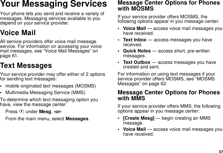 57Your Messaging ServicesYour phone lets you send and receive a variety of messages. Messaging services available to you depend on your service provider.Voice MailAll service providers offer voice mail message service. For information on accessing your voice mail messages, see “Voice Mail Messages” on page 61.Text MessagesYour service provider may offer either of 2 options for sending text messages:•mobile originated text messages (MOSMS)•Multimedia Messaging Service (MMS)To determine which text messaging option you have, view the message center:Press A under Mesg. -or-From the main menu, select Messages.Message Center Options for Phones with MOSMSIf your service provider offers MOSMS, the following options appear in you message center:• Voice Mail — access voice mail messages you have received.• Text Inbox — access messages you have received.•Quick Notes — access short, pre-written messages.• Text Outbox — access messages you have created and sent.For information on using text messages if your service provider offers MOSMS, see “MOSMS Messages” on page 62.Message Center Options for Phones with MMSIf your service provider offers MMS, the following options appear in you message center:•[Create Mesg] — begin creating an MMS message.• Voice Mail — access voice mail messages you have received.