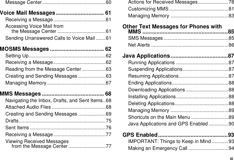 iiiMessage Center..............................................60Voice Mail Messages............................... 61Receiving a Message......................................61Accessing Voice Mail fromthe Message Center ...................................61Sending Unanswered Calls to Voice Mail .......61MOSMS Messages ................................... 62Setting Up........................................................62Receiving a Message......................................62Reading from the Message Center .................63Creating and Sending Messages ....................63Managing Memory...........................................67MMS Messages ........................................ 68Navigating the Inbox, Drafts, and Sent Items..68Attached Audio Files .......................................68Creating and Sending Messages ....................69Drafts...............................................................75Sent Items .......................................................76Receiving a Message......................................77Viewing Received Messagesfrom the Message Center ...........................77Actions for Received Messages......................78Customizing MMS ...........................................81Managing Memory ..........................................83Other Text Messages for Phones with MMS .......................................................85SMS Messages ...............................................85Net Alerts ........................................................86Java Applications.....................................87Running Applications ......................................87Suspending Applications.................................87Resuming Applications....................................87Ending Applications.........................................88Downloading Applications...............................88Installing Applications......................................88Deleting Applications.......................................88Managing Memory ..........................................89Shortcuts on the Main Menu ...........................89Java Applications and GPS Enabled ..............90GPS Enabled.............................................93IMPORTANT: Things to Keep in Mind ............93Making an Emergency Call .............................94