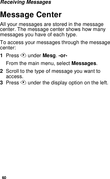 60Receiving MessagesMessage CenterAll your messages are stored in the message center. The message center shows how many messages you have of each type.To access your messages through the message center:1Press A under Mesg. -or-From the main menu, select Messages.2Scroll to the type of message you want to access.3Press A under the display option on the left.