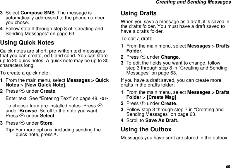 65 Creating and Sending Messages3Select Compose SMS. The message is automatically addressed to the phone number you chose.4Follow step 4 through step 8 of “Creating and Sending Messages” on page 63.Using Quick NotesQuick notes are short, pre-written text messages that you can create, edit, and send. You can store up to 20 quick notes. A quick note may be up to 30 characters long.To create a quick note:1From the main menu, select Messages &gt; Quick Notes &gt; [New Quick Note].2Press A under Create.Enter text. See “Entering Text” on page 48. -or-To choose from pre-installed notes: Press A under Browse. Scroll to the note you want. Press A under Select.3Press A under Store.Tip: For more options, including sending the quick note, press m.Using DraftsWhen you save a message as a draft, it is saved in the drafts folder. You must have a draft saved to have a drafts folder.To edit a draft:1From the main menu, select Messages &gt; Drafts Folder.2Press A under Change.3To edit the fields you want to change, follow step 3 through step 8 in “Creating and Sending Messages” on page 63.If you have a draft saved, you can create more drafts in the drafts folder:1From the main menu, select Messages &gt; Drafts Folder &gt; [Create Msg].2Press A under Create.3Follow step 3 through step 7 in “Creating and Sending Messages” on page 63.4Scroll to Save As Draft.Using the OutboxMessages you have sent are stored in the outbox.