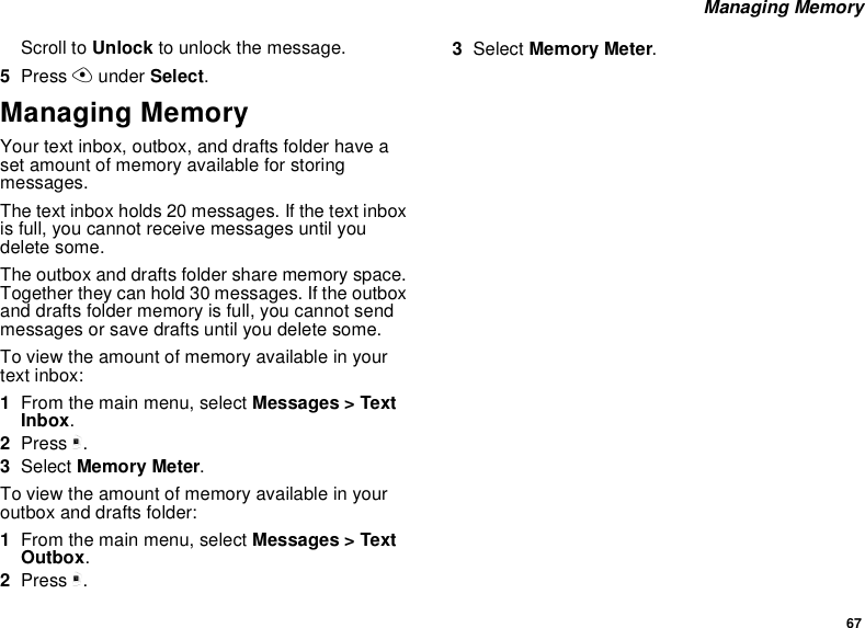 67 Managing MemoryScroll to Unlock to unlock the message.5Press A under Select.Managing MemoryYour text inbox, outbox, and drafts folder have a set amount of memory available for storing messages.The text inbox holds 20 messages. If the text inbox is full, you cannot receive messages until you delete some.The outbox and drafts folder share memory space. Together they can hold 30 messages. If the outbox and drafts folder memory is full, you cannot send messages or save drafts until you delete some.To view the amount of memory available in your text inbox:1From the main menu, select Messages &gt; Text Inbox.2Press m.3Select Memory Meter.To view the amount of memory available in your outbox and drafts folder:1From the main menu, select Messages &gt; Text Outbox.2Press m.3Select Memory Meter.