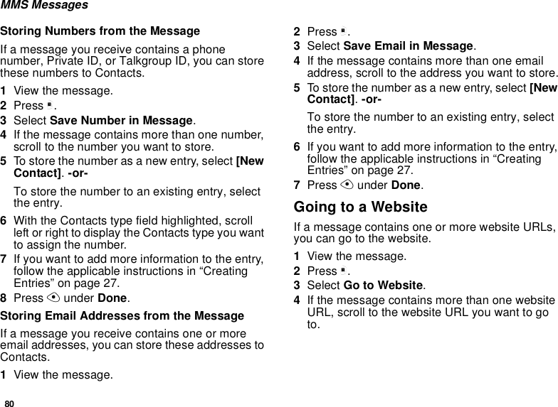 80MMS MessagesStoring Numbers from the MessageIf a message you receive contains a phone number, Private ID, or Talkgroup ID, you can store these numbers to Contacts.1View the message.2Press m.3Select Save Number in Message.4If the message contains more than one number, scroll to the number you want to store.5To store the number as a new entry, select [New Contact]. -or-To store the number to an existing entry, select the entry.6With the Contacts type field highlighted, scroll left or right to display the Contacts type you want to assign the number.7If you want to add more information to the entry, follow the applicable instructions in “Creating Entries” on page 27.8Press A under Done.Storing Email Addresses from the MessageIf a message you receive contains one or more email addresses, you can store these addresses to Contacts.1View the message.2Press m.3Select Save Email in Message.4If the message contains more than one email address, scroll to the address you want to store.5To store the number as a new entry, select [New Contact]. -or-To store the number to an existing entry, select the entry.6If you want to add more information to the entry, follow the applicable instructions in “Creating Entries” on page 27.7Press A under Done.Going to a WebsiteIf a message contains one or more website URLs, you can go to the website.1View the message.2Press m.3Select Go to Website.4If the message contains more than one website URL, scroll to the website URL you want to go to.