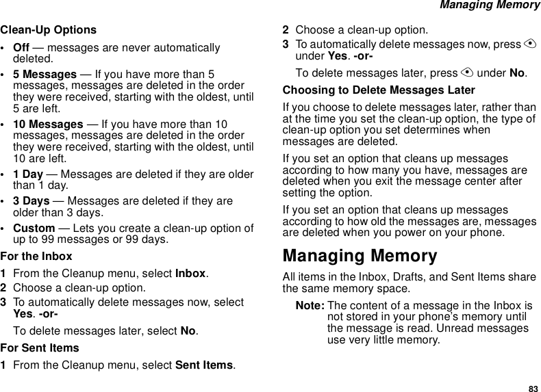 83 Managing MemoryClean-Up Options•Off — messages are never automatically deleted.• 5 Messages — If you have more than 5 messages, messages are deleted in the order they were received, starting with the oldest, until 5 are left.• 10 Messages — If you have more than 10 messages, messages are deleted in the order they were received, starting with the oldest, until 10 are left.•1 Day — Messages are deleted if they are older than 1 day.•3 Days — Messages are deleted if they are older than 3 days.•Custom — Lets you create a clean-up option of up to 99 messages or 99 days. For the Inbox1From the Cleanup menu, select Inbox.2Choose a clean-up option.3To automatically delete messages now, select Yes. -or-To delete messages later, select No.For Sent Items1From the Cleanup menu, select Sent Items.2Choose a clean-up option.3To automatically delete messages now, press A under Yes. -or-To delete messages later, press A under No.Choosing to Delete Messages LaterIf you choose to delete messages later, rather than at the time you set the clean-up option, the type of clean-up option you set determines when messages are deleted.If you set an option that cleans up messages according to how many you have, messages are deleted when you exit the message center after setting the option.If you set an option that cleans up messages according to how old the messages are, messages are deleted when you power on your phone.Managing MemoryAll items in the Inbox, Drafts, and Sent Items share the same memory space.Note: The content of a message in the Inbox is not stored in your phone’s memory until the message is read. Unread messages use very little memory.