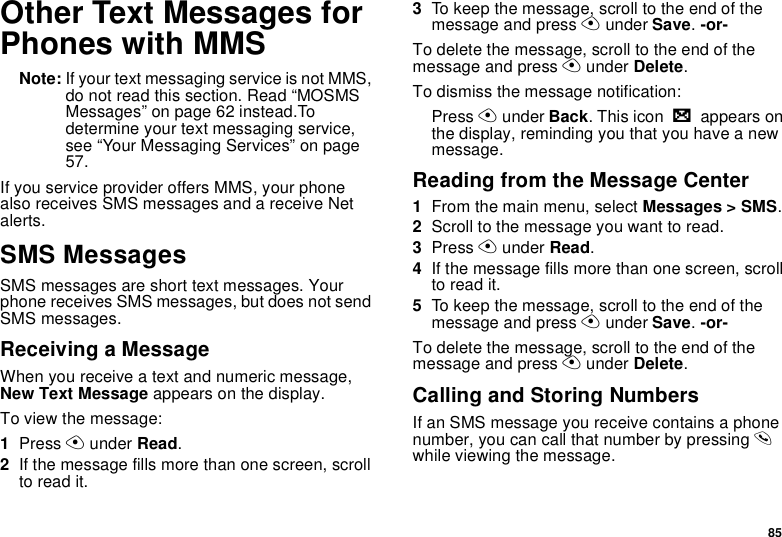 85Other Text Messages for Phones with MMSNote: If your text messaging service is not MMS, do not read this section. Read “MOSMS Messages” on page 62 instead.To determine your text messaging service, see “Your Messaging Services” on page 57.If you service provider offers MMS, your phone also receives SMS messages and a receive Net alerts.SMS MessagesSMS messages are short text messages. Your phone receives SMS messages, but does not send SMS messages.Receiving a MessageWhen you receive a text and numeric message, New Text Message appears on the display.To view the message:1Press A under Read.2If the message fills more than one screen, scroll to read it.3To keep the message, scroll to the end of the message and press A under Save. -or-To delete the message, scroll to the end of the message and press A under Delete.To dismiss the message notification:Press A under Back. This icon w appears on the display, reminding you that you have a new message.Reading from the Message Center1From the main menu, select Messages &gt; SMS.2Scroll to the message you want to read.3Press A under Read.4If the message fills more than one screen, scroll to read it.5To keep the message, scroll to the end of the message and press A under Save. -or-To delete the message, scroll to the end of the message and press A under Delete.Calling and Storing NumbersIf an SMS message you receive contains a phone number, you can call that number by pressing s while viewing the message.