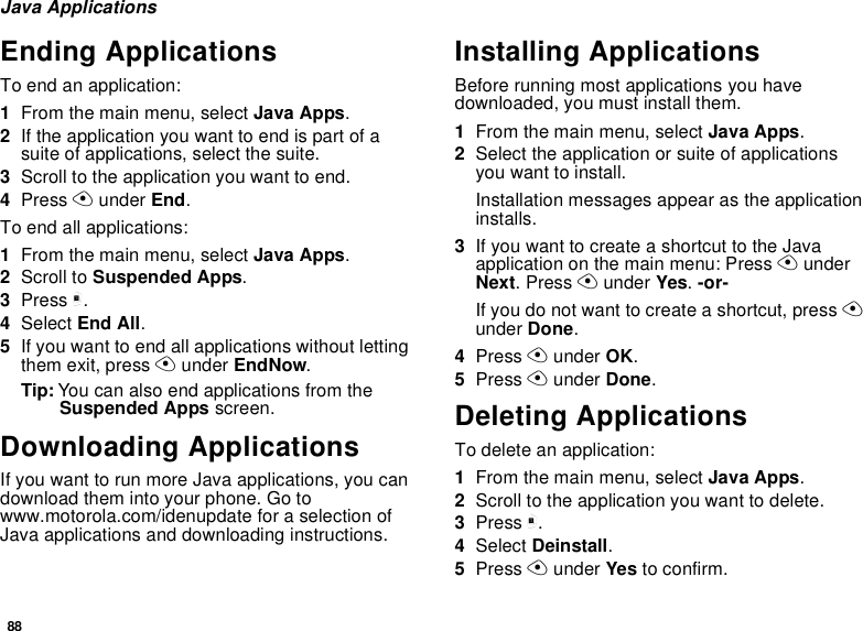 88Java ApplicationsEnding ApplicationsTo end an application:1From the main menu, select Java Apps.2If the application you want to end is part of a suite of applications, select the suite.3Scroll to the application you want to end.4Press A under End.To end all applications:1From the main menu, select Java Apps.2Scroll to Suspended Apps.3Press m.4Select End All.5If you want to end all applications without letting them exit, press A under EndNow.Tip: You can also end applications from the Suspended Apps screen.Downloading ApplicationsIf you want to run more Java applications, you can download them into your phone. Go to www.motorola.com/idenupdate for a selection of Java applications and downloading instructions.Installing ApplicationsBefore running most applications you have downloaded, you must install them.1From the main menu, select Java Apps.2Select the application or suite of applications you want to install.Installation messages appear as the application installs.3If you want to create a shortcut to the Java application on the main menu: Press A under Next. Press A under Yes. -or-If you do not want to create a shortcut, press A under Done.4Press A under OK.5Press A under Done.Deleting ApplicationsTo delete an application:1From the main menu, select Java Apps.2Scroll to the application you want to delete.3Press m.4Select Deinstall.5Press A under Yes to confirm.