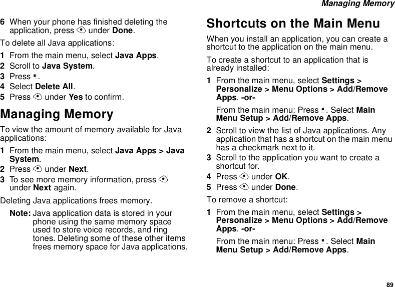 89 Managing Memory6When your phone has finished deleting the application, press A under Done.To delete all Java applications:1From the main menu, select Java Apps.2Scroll to Java System.3Press m.4Select Delete All.5Press A under Yes to confirm.Managing MemoryTo view the amount of memory available for Java applications:1From the main menu, select Java Apps &gt; Java System.2Press A under Next. 3To see more memory information, press A under Next again. Deleting Java applications frees memory.Note: Java application data is stored in your phone using the same memory space used to store voice records, and ring tones. Deleting some of these other items frees memory space for Java applications.Shortcuts on the Main MenuWhen you install an application, you can create a shortcut to the application on the main menu.To create a shortcut to an application that is already installed:1From the main menu, select Settings &gt; Personalize &gt; Menu Options &gt; Add/Remove Apps. -or-From the main menu: Press m. Select Main Menu Setup &gt; Add/Remove Apps.2Scroll to view the list of Java applications. Any application that has a shortcut on the main menu has a checkmark next to it.3Scroll to the application you want to create a shortcut for.4Press A under OK.5Press A under Done. To remove a shortcut:1From the main menu, select Settings &gt; Personalize &gt; Menu Options &gt; Add/Remove Apps. -or-From the main menu: Press m. Select Main Menu Setup &gt; Add/Remove Apps.