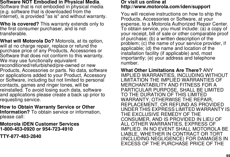 95Software NOT Embodied in Physical Media. Software that is not embodied in physical media (e.g. software that is downloaded from the internet), is provided &quot;as is&quot; and without warranty.Who is covered? This warranty extends only to the first consumer purchaser, and is not transferable.What will Motorola Do? Motorola, at its option, will at no charge repair, replace or refund the purchase price of any Products, Accessories or Software that does not conform to this warranty. We may use functionally equivalent reconditioned/refurbished/pre-owned or new Products, Accessories or parts. No data, software or applications added to your Product, Accessory or Software, including but not limited to personal contacts, games and ringer tones, will be reinstalled. To avoid losing such data, software and applications please create a back up prior to requesting service. How to Obtain Warranty Service or Other Information? To obtain service or information, please call:Motorola iDEN Customer Services 1-800-453-0920 or 954-723-4910TTY-877-483-2840Or visit us online at http://www.motorola.com/iden/supportYou will receive instructions on how to ship the Products, Accessories or Software, at your expense, to a Motorola Authorized Repair Center. To obtain service, you must include: (a) a copy of your receipt, bill of sale or other comparable proof of purchase; (b) a written description of the problem; (c) the name of your service provider, if applicable; (d) the name and location of the installation facility (if applicable) and, most importantly; (e) your address and telephone number. What Other Limitations Are There? ANY IMPLIED WARRANTIES, INCLUDING WITHOUT LIMITATION THE IMPLIED WARRANTIES OF MERCHANTABILITY AND FITNESS FOR A PARTICULAR PURPOSE, SHALL BE LIMITED TO THE DURATION OF THIS LIMITED WARRANTY, OTHERWISE THE REPAIR, REPLACEMENT, OR REFUND AS PROVIDED UNDER THIS EXPRESS LIMITED WARRANTY IS THE EXCLUSIVE REMEDY OF THE CONSUMER, AND IS PROVIDED IN LIEU OF ALL OTHER WARRANTIES, EXPRESS OF IMPLIED. IN NO EVENT SHALL MOTOROLA BE LIABLE, WHETHER IN CONTRACT OR TORT (INCLUDING NEGLIGENCE) FOR DAMAGES IN EXCESS OF THE PURCHASE PRICE OF THE 