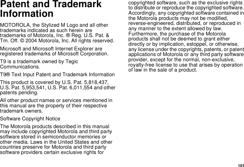 101Patent and Trademark InformationMOTOROLA, the Stylized M Logo and all other trademarks indicated as such herein are trademarks of Motorola, Inc. ® Reg. U.S. Pat. &amp; Tm. Off. © 2004 Motorola, Inc. All rights reserved. Microsoft and Microsoft Internet Explorer are registered trademarks of Microsoft Corporation.T9 is a trademark owned by Tegic Communications.T9® Text Input Patent and Trademark InformationThis product is covered by U.S. Pat. 5,818,437, U.S. Pat. 5,953,541, U.S. Pat. 6,011,554 and other patents pending.All other product names or services mentioned in this manual are the property of their respective trademark owners.Software Copyright NoticeThe Motorola products described in this manual may include copyrighted Motorola and third party software stored in semiconductor memories or other media. Laws in the United States and other countries preserve for Motorola and third party software providers certain exclusive rights for copyrighted software, such as the exclusive rights to distribute or reproduce the copyrighted software. Accordingly, any copyrighted software contained in the Motorola products may not be modified, reverse-engineered, distributed, or reproduced in any manner to the extent allowed by law. Furthermore, the purchase of the Motorola products shall not be deemed to grant either directly or by implication, estoppel, or otherwise, any license under the copyrights, patents, or patent applications of Motorola or any third party software provider, except for the normal, non-exclusive, royalty-free license to use that arises by operation of law in the sale of a product.