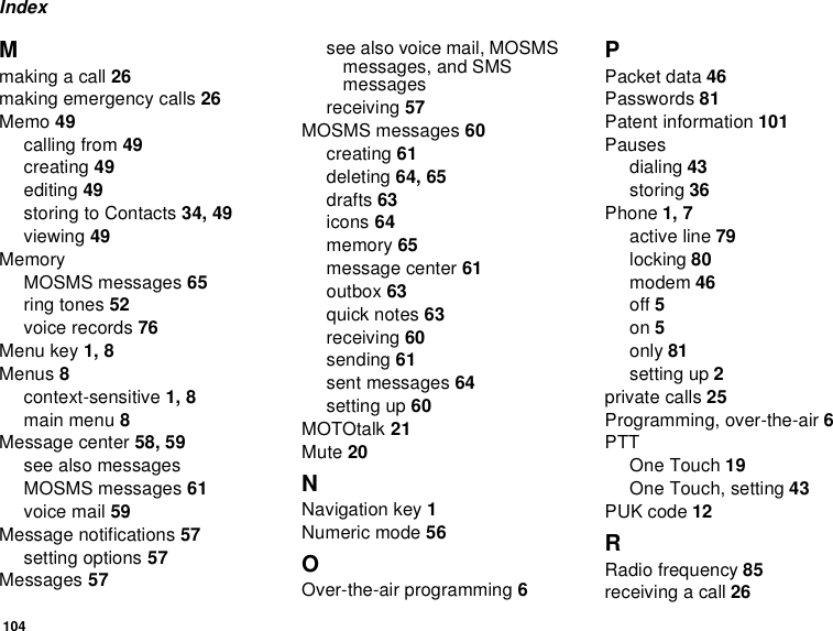 104IndexMmaking a call 26making emergency calls 26Memo 49calling from 49creating 49editing 49storing to Contacts 34, 49viewing 49MemoryMOSMS messages 65ring tones 52voice records 76Menu key 1, 8Menus 8context-sensitive 1, 8main menu 8Message center 58, 59see also messagesMOSMS messages 61voice mail 59Message notifications 57setting options 57Messages 57see also voice mail, MOSMS messages, and SMS messagesreceiving 57MOSMS messages 60creating 61deleting 64, 65drafts 63icons 64memory 65message center 61outbox 63quick notes 63receiving 60sending 61sent messages 64setting up 60MOTOtalk 21Mute 20NNavigation key 1Numeric mode 56OOver-the-air programming 6PPacket data 46Passwords 81Patent information 101Pausesdialing 43storing 36Phone 1, 7active line 79locking 80modem 46off 5on 5only 81setting up 2private calls 25Programming, over-the-air 6PTTOne Touch 19One Touch, setting 43PUK code 12RRadio frequency 85receiving a call 26