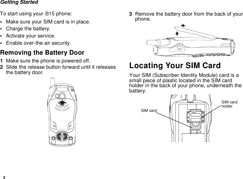 2Getting StartedTo start using your i315 phone:•Make sure your SIM card is in place.•Charge the battery.•Activate your service.•Enable over-the-air security.Removing the Battery Door1Make sure the phone is powered off.2Slide the release button forward until it releases the battery door.3Remove the battery door from the back of your phone.Locating Your SIM CardYour SIM (Subscriber Identity Module) card is a small piece of plastic located in the SIM card holder in the back of your phone, underneath the battery.SIM card holderSIM card