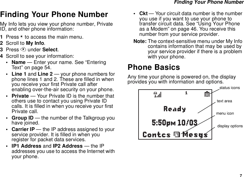 7 Finding Your Phone NumberFinding Your Phone NumberMy Info lets you view your phone number, Private ID, and other phone information:1Press m to access the main menu.2Scroll to My Info.3Press A under Select.4Scroll to see your information:•Name — Enter your name. See “Entering Text” on page 54.•Line1 and Line 2 — your phone numbers for phone lines 1 and 2. These are filled in when you receive your first Private call after enabling over-the-air security on your phone.•Private — Your Private ID is the number that others use to contact you using Private ID calls. It is filled in when you receive your first Private call.• Group ID — the number of the Talkgroup you have joined.• Carrier IP — the IP address assigned to your service provider. It is filled in when you register for packet data services.• IP1 Address and IP2 Address — the IP addresses you use to access the Internet with your phone.•Ckt — Your circuit data number is the number you use if you want to use your phone to transfer circuit data. See “Using Your Phone as a Modem” on page 46. You receive this number from your service provider.Note: The context-sensitive menu under My Info contains information that may be used by your service provider if there is a problem with your phone.Phone BasicsAny time your phone is powered on, the display provides you with information and options.Contcssd1Sstatus iconstext areamenu icondisplay options
