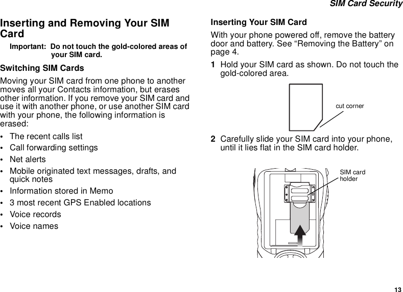 13 SIM Card SecurityInserting and Removing Your SIM CardImportant:  Do not touch the gold-colored areas of your SIM card.Switching SIM CardsMoving your SIM card from one phone to another moves all your Contacts information, but erases other information. If you remove your SIM card and use it with another phone, or use another SIM card with your phone, the following information is erased:•The recent calls list•Call forwarding settings•Net alerts•Mobile originated text messages, drafts, and quick notes•Information stored in Memo•3 most recent GPS Enabled locations•Voice records•Voice namesInserting Your SIM CardWith your phone powered off, remove the battery door and battery. See “Removing the Battery” on page 4.1Hold your SIM card as shown. Do not touch the gold-colored area.2Carefully slide your SIM card into your phone, until it lies flat in the SIM card holder.cut cornerSIM card holder