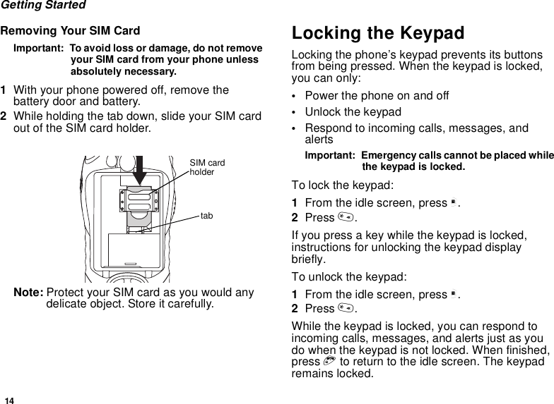 14Getting StartedRemoving Your SIM CardImportant:  To avoid loss or damage, do not remove your SIM card from your phone unless absolutely necessary.1With your phone powered off, remove the battery door and battery.2While holding the tab down, slide your SIM card out of the SIM card holder.Note: Protect your SIM card as you would any delicate object. Store it carefully.Locking the KeypadLocking the phone’s keypad prevents its buttons from being pressed. When the keypad is locked, you can only:•Power the phone on and off•Unlock the keypad•Respond to incoming calls, messages, and alertsImportant:  Emergency calls cannot be placed while the keypad is locked.To lock the keypad:1From the idle screen, press m.2Press *.If you press a key while the keypad is locked, instructions for unlocking the keypad display briefly.To unlock the keypad:1From the idle screen, press m.2Press *.While the keypad is locked, you can respond to incoming calls, messages, and alerts just as you do when the keypad is not locked. When finished, press e to return to the idle screen. The keypad remains locked.tabSIM card holder