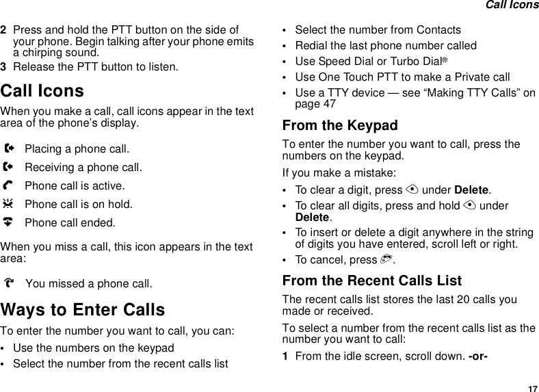 17 Call Icons2Press and hold the PTT button on the side of your phone. Begin talking after your phone emits a chirping sound.3Release the PTT button to listen.Call IconsWhen you make a call, call icons appear in the text area of the phone’s display.When you miss a call, this icon appears in the text area:Ways to Enter CallsTo enter the number you want to call, you can:•Use the numbers on the keypad•Select the number from the recent calls list•Select the number from Contacts•Redial the last phone number called•Use Speed Dial or Turbo Dial®•Use One Touch PTT to make a Private call•Use a TTY device — see “Making TTY Calls” on page 47From the KeypadTo enter the number you want to call, press the numbers on the keypad.If you make a mistake:•To clear a digit, press A under Delete.•To clear all digits, press and hold A under Delete.•To insert or delete a digit anywhere in the string of digits you have entered, scroll left or right.•To cancel, press e.From the Recent Calls ListThe recent calls list stores the last 20 calls you made or received.To select a number from the recent calls list as the number you want to call:1From the idle screen, scroll down. -or-XPlacing a phone call.WReceiving a phone call.YPhone call is active.ZPhone call is on hold.UPhone call ended.VYou missed a phone call.