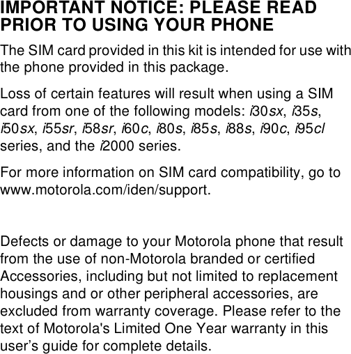 IMPORTANT NOTICE: PLEASE READ PRIOR TO USING YOUR PHONEThe SIM card provided in this kit is intended for use with the phone provided in this package. Loss of certain features will result when using a SIM card from one of the following models: i30sx, i35s, i50sx, i55sr, i58sr, i60c, i80s, i85s, i88s, i90c, i95cl series, and the i2000 series.For more information on SIM card compatibility, go to www.motorola.com/iden/support.Defects or damage to your Motorola phone that result from the use of non-Motorola branded or certified Accessories, including but not limited to replacement housings and or other peripheral accessories, are excluded from warranty coverage. Please refer to the text of Motorola&apos;s Limited One Year warranty in this user’s guide for complete details.