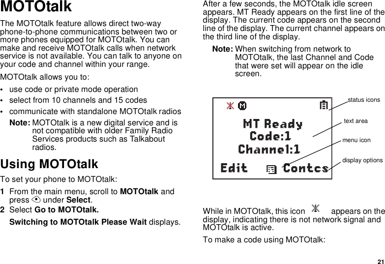 21MOTOtalkThe MOTOtalk feature allows direct two-way phone-to-phone communications between two or more phones equipped for MOTOtalk. You can make and receive MOTOtalk calls when network service is not available. You can talk to anyone on your code and channel within your range.MOTOtalk allows you to:•use code or private mode operation•select from 10 channels and 15 codes•communicate with standalone MOTOtalk radiosNote: MOTOtalk is a new digital service and is not compatible with older Family Radio Services products such as Talkabout radios.Using MOTOtalkTo set your phone to MOTOtalk:1From the main menu, scroll to MOTOtalk and press A under Select.2Select Go to MOTOtalk.Switching to MOTOtalk Please Wait displays.After a few seconds, the MOTOtalk idle screen appears. MT Ready appears on the first line of the display. The current code appears on the second line of the display. The current channel appears on the third line of the display.Note: When switching from network to MOTOtalk, the last Channel and Code that were set will appear on the idle screen.While in MOTOtalk, this icon             appears on the display, indicating there is not network signal and MOTOtalk is active.To make a code using MOTOtalk:ContcsdSMT Ready        Code:1           Channel:1Editstatus iconstext areamenu icondisplay options