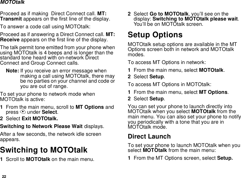 22MOTOtalkProceed as if making  Direct Connect call. MT: Transmit appears on the first line of the display.To answer a code call using MOTOtalk:Proceed as if answering a Direct Connect call. MT: Receive appears on the first line of the display.The talk permit tone emitted from your phone when using MOTOtalk is 4 beeps and is longer than the standard tone heard with on-network Direct Connect and Group Connect calls.Note: If you receive an error message when making a call using MOTOtalk, there may be no parties on your channel and code or you are out of range.To set your phone to network mode when MOTOtalk is active:1From the main menu, scroll to MT Options and press A under Select.2Select Exit MOTOtalk.Switching to Network Please Wait displays.After a few seconds, the network idle screen appears.Switching to MOTOtalk1Scroll to MOTOtalk on the main menu.2Select Go to MOTOtalk, you’ll see on the display: Switching to MOTOtalk please wait. You’ll be on MOTOtalk screen.Setup OptionsMOTOtalk setup options are available in the MT Options screen both in network and MOTOtalk modes.To access MT Options in network:1From the main menu, select MOTOtalk.2Select Setup.To access MT Options in MOTOtalk:1From the main menu, select MT Options.2Select Setup.You can set your phone to launch directly into MOTOtalk when you select MOTOtalk from the main menu. You can also set your phone to notify you periodically with a tone that you are in MOTOtalk mode.Direct LaunchTo set your phone to launch MOTOtalk when you select MOTOtalk from the main menu:1From the MT Options screen, select Setup.