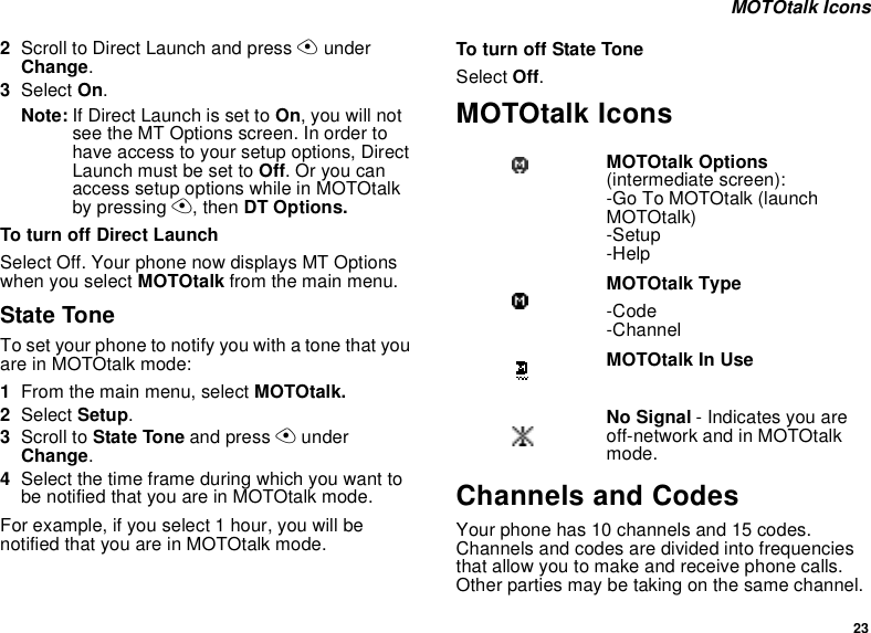 23 MOTOtalk Icons2Scroll to Direct Launch and press A under Change.3Select On.Note: If Direct Launch is set to On, you will not see the MT Options screen. In order to have access to your setup options, Direct Launch must be set to Off. Or you can access setup options while in MOTOtalk by pressing A, then DT Options.To turn off Direct LaunchSelect Off. Your phone now displays MT Options when you select MOTOtalk from the main menu.State ToneTo set your phone to notify you with a tone that you are in MOTOtalk mode:1From the main menu, select MOTOtalk.2Select Setup.3Scroll to State Tone and press A under Change.4Select the time frame during which you want to be notified that you are in MOTOtalk mode.For example, if you select 1 hour, you will be notified that you are in MOTOtalk mode.To turn off State ToneSelect Off.MOTOtalk IconsChannels and CodesYour phone has 10 channels and 15 codes. Channels and codes are divided into frequencies that allow you to make and receive phone calls. Other parties may be taking on the same channel. MOTOtalk Options (intermediate screen):-Go To MOTOtalk (launch MOTOtalk)-Setup-HelpMOTOtalk Type-Code-ChannelMOTOtalk In UseNo Signal - Indicates you are off-network and in MOTOtalk mode.