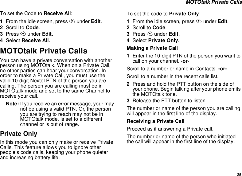 25 MOTOtalk Private CallsTo set the Code to Receive All:1From the idle screen, press A under Edit.2Scroll to Code.3Press A under Edit.4Select Receive All.MOTOtalk Private CallsYou can have a private conversation with another person using MOTOtalk. When on a Private Call, no other parties can hear your conversation. In order to make a Private Call, you must use the valid 10-digit Nextel PTN of the person you are calling. The person you are calling must be in MOTOtalk mode and set to the same Channel to receive your call.Note: If you receive an error message, your may not be using a valid PTN. Or, the person you are trying to reach may not be in MOTOtalk mode, is set to a different channel or is out of range.Private OnlyIn this mode you can only make or receive Private Calls. This feature allows you to ignore other people’s code calls, keeping your phone quieter and increasing battery life.To set the code to Private Only:1From the idle screen, press A under Edit.2Scroll to Code.3Press A under Edit.4Select Private Only.Making a Private Call1Enter the 10-digit PTN of the person you want to call on your channel. -or-Scroll to a number or name in Contacts. -or-Scroll to a number in the recent calls list.2Press and hold the PTT button on the side of your phone. Begin talking after your phone emits the MOTOtalk tone.3Release the PTT button to listen.The number or name of the person you are calling will appear in the first line of the display.Receiving a Private CallProceed as if answering a Private call.The number or name of the person who initiated the call will appear in the first line of the display.