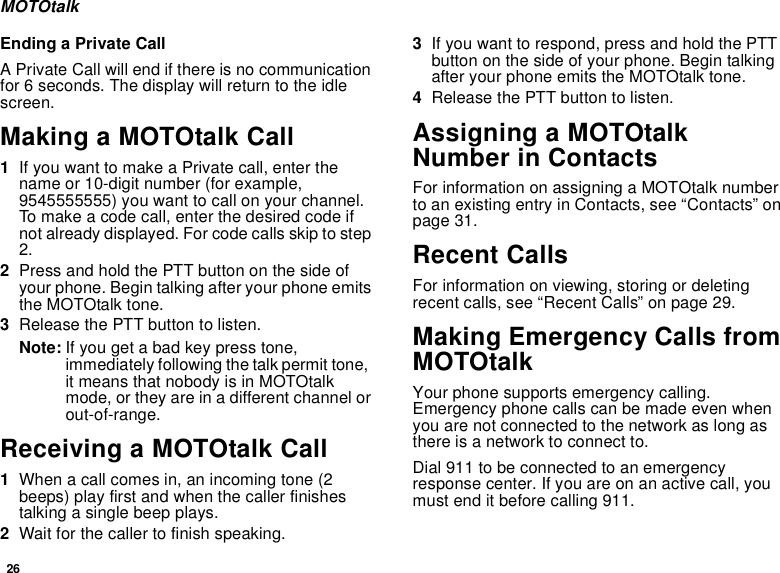 26MOTOtalkEnding a Private CallA Private Call will end if there is no communication for 6 seconds. The display will return to the idle screen.Making a MOTOtalk Call1If you want to make a Private call, enter the name or 10-digit number (for example, 9545555555) you want to call on your channel. To make a code call, enter the desired code if not already displayed. For code calls skip to step 2.2Press and hold the PTT button on the side of your phone. Begin talking after your phone emits the MOTOtalk tone.3Release the PTT button to listen.Note: If you get a bad key press tone, immediately following the talk permit tone,  it means that nobody is in MOTOtalk mode, or they are in a different channel or out-of-range.Receiving a MOTOtalk Call1When a call comes in, an incoming tone (2 beeps) play first and when the caller finishes talking a single beep plays.2Wait for the caller to finish speaking.3If you want to respond, press and hold the PTT button on the side of your phone. Begin talking after your phone emits the MOTOtalk tone.4Release the PTT button to listen.Assigning a MOTOtalk Number in ContactsFor information on assigning a MOTOtalk number to an existing entry in Contacts, see “Contacts” on page 31.Recent CallsFor information on viewing, storing or deleting recent calls, see “Recent Calls” on page 29.Making Emergency Calls from MOTOtalkYour phone supports emergency calling. Emergency phone calls can be made even when you are not connected to the network as long as there is a network to connect to.Dial 911 to be connected to an emergency response center. If you are on an active call, you must end it before calling 911.