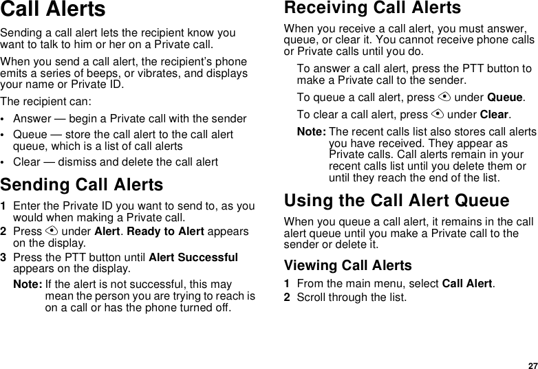 27Call AlertsSending a call alert lets the recipient know you want to talk to him or her on a Private call.When you send a call alert, the recipient’s phone emits a series of beeps, or vibrates, and displays your name or Private ID.The recipient can:•Answer — begin a Private call with the sender•Queue — store the call alert to the call alert queue, which is a list of call alerts•Clear — dismiss and delete the call alertSending Call Alerts1Enter the Private ID you want to send to, as you would when making a Private call.2Press A under Alert. Ready to Alert appears on the display.3Press the PTT button until Alert Successful appears on the display.Note: If the alert is not successful, this may mean the person you are trying to reach is on a call or has the phone turned off.Receiving Call AlertsWhen you receive a call alert, you must answer, queue, or clear it. You cannot receive phone calls or Private calls until you do.To answer a call alert, press the PTT button to make a Private call to the sender.To queue a call alert, press A under Queue.To clear a call alert, press A under Clear.Note: The recent calls list also stores call alerts you have received. They appear as Private calls. Call alerts remain in your recent calls list until you delete them or until they reach the end of the list.Using the Call Alert QueueWhen you queue a call alert, it remains in the call alert queue until you make a Private call to the sender or delete it.Viewing Call Alerts1From the main menu, select Call Alert.2Scroll through the list.
