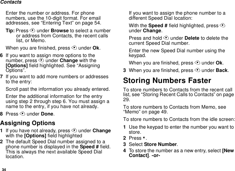34ContactsEnter the number or address. For phone numbers, use the 10-digit format. For email addresses, see “Entering Text” on page 54. Tip: Press A under Browse to select a number or address from Contacts, the recent calls list, or Memo.When you are finished, press A under Ok.6If you want to assign more options to the number, press A under Change with the [Options] field highlighted. See “Assigning Options”.7If you want to add more numbers or addresses to the entry:Scroll past the information you already entered.Enter the additional information for the entry using step 2 through step 6. You must assign a name to the entry, if you have not already.8Press A under Done.Assigning Options1If you have not already, press A under Change with the [Options] field highlighted2The default Speed Dial number assigned to a phone number is displayed in the Speed # field. This is always the next available Speed Dial location.If you want to assign the phone number to a different Speed Dial location:With the Speed # field highlighted, press A under Change.Press and hold A under Delete to delete the current Speed Dial number.Enter the new Speed Dial number using the keypad.When you are finished, press A under Ok.3When you are finished, press A under Back.Storing Numbers FasterTo store numbers to Contacts from the recent call list, see “Storing Recent Calls to Contacts” on page 29.To store numbers to Contacts from Memo, see “Memo” on page 49.To store numbers to Contacts from the idle screen:1Use the keypad to enter the number you want to store.2Press m.3Select Store Number.4To store the number as a new entry, select [New Contact]. -or-