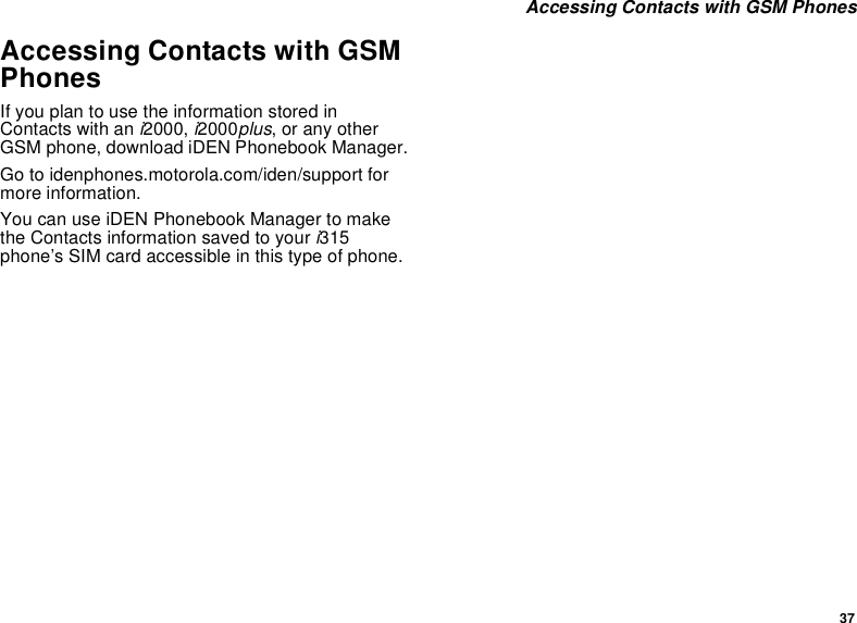 37 Accessing Contacts with GSM PhonesAccessing Contacts with GSM PhonesIf you plan to use the information stored in Contacts with an i2000, i2000plus, or any other GSM phone, download iDEN Phonebook Manager.Go to idenphones.motorola.com/iden/support for more information.You can use iDEN Phonebook Manager to make the Contacts information saved to your i315 phone’s SIM card accessible in this type of phone. 