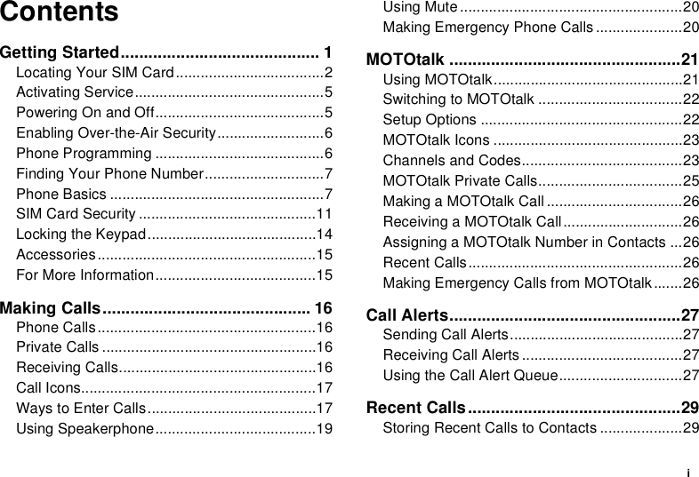 iContentsGetting Started........................................... 1Locating Your SIM Card....................................2Activating Service..............................................5Powering On and Off.........................................5Enabling Over-the-Air Security..........................6Phone Programming .........................................6Finding Your Phone Number.............................7Phone Basics ....................................................7SIM Card Security ...........................................11Locking the Keypad.........................................14Accessories.....................................................15For More Information.......................................15Making Calls............................................. 16Phone Calls.....................................................16Private Calls ....................................................16Receiving Calls................................................16Call Icons.........................................................17Ways to Enter Calls.........................................17Using Speakerphone.......................................19Using Mute ......................................................20Making Emergency Phone Calls .....................20MOTOtalk ..................................................21Using MOTOtalk..............................................21Switching to MOTOtalk ...................................22Setup Options .................................................22MOTOtalk Icons ..............................................23Channels and Codes.......................................23MOTOtalk Private Calls...................................25Making a MOTOtalk Call .................................26Receiving a MOTOtalk Call.............................26Assigning a MOTOtalk Number in Contacts ...26Recent Calls....................................................26Making Emergency Calls from MOTOtalk .......26Call Alerts..................................................27Sending Call Alerts..........................................27Receiving Call Alerts .......................................27Using the Call Alert Queue..............................27Recent Calls..............................................29Storing Recent Calls to Contacts ....................29
