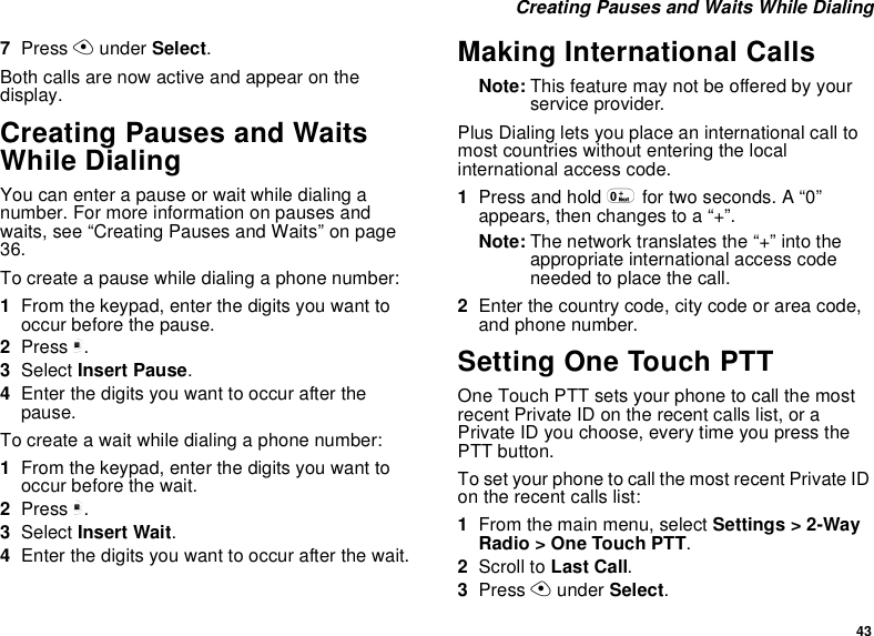 43 Creating Pauses and Waits While Dialing7Press A under Select.Both calls are now active and appear on the display.Creating Pauses and Waits While DialingYou can enter a pause or wait while dialing a number. For more information on pauses and waits, see “Creating Pauses and Waits” on page 36.To create a pause while dialing a phone number:1From the keypad, enter the digits you want to occur before the pause.2Press m.3Select Insert Pause.4Enter the digits you want to occur after the pause.To create a wait while dialing a phone number:1From the keypad, enter the digits you want to occur before the wait.2Press m.3Select Insert Wait.4Enter the digits you want to occur after the wait.Making International CallsNote: This feature may not be offered by your service provider.Plus Dialing lets you place an international call to most countries without entering the local international access code. 1Press and hold 0 for two seconds. A “0” appears, then changes to a “+”. Note: The network translates the “+” into the appropriate international access code needed to place the call. 2Enter the country code, city code or area code, and phone number.Setting One Touch PTTOne Touch PTT sets your phone to call the most recent Private ID on the recent calls list, or a Private ID you choose, every time you press the PTT button.To set your phone to call the most recent Private ID on the recent calls list:1From the main menu, select Settings &gt; 2-Way Radio &gt; One Touch PTT.2Scroll to Last Call.3Press A under Select.
