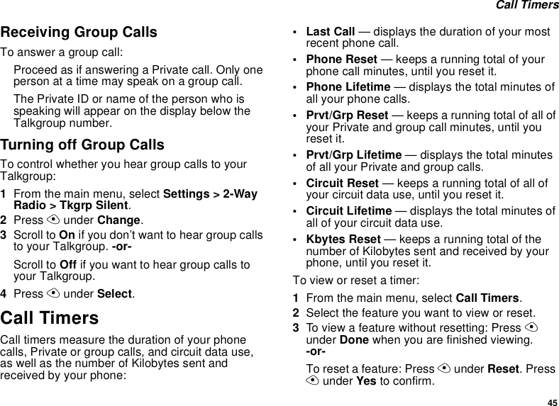 45 Call TimersReceiving Group CallsTo answer a group call:Proceed as if answering a Private call. Only one person at a time may speak on a group call.The Private ID or name of the person who is speaking will appear on the display below the Talkgroup number.Turning off Group CallsTo control whether you hear group calls to your Talkgroup:1From the main menu, select Settings &gt; 2-Way Radio &gt; Tkgrp Silent.2Press A under Change.3Scroll to On if you don’t want to hear group calls to your Talkgroup. -or-Scroll to Off if you want to hear group calls to your Talkgroup.4Press A under Select.Call TimersCall timers measure the duration of your phone calls, Private or group calls, and circuit data use, as well as the number of Kilobytes sent and received by your phone:•Last Call — displays the duration of your most recent phone call.• Phone Reset — keeps a running total of your phone call minutes, until you reset it.• Phone Lifetime — displays the total minutes of all your phone calls.•Prvt/Grp Reset — keeps a running total of all of your Private and group call minutes, until you reset it.• Prvt/Grp Lifetime — displays the total minutes of all your Private and group calls.• Circuit Reset — keeps a running total of all of your circuit data use, until you reset it.• Circuit Lifetime — displays the total minutes of all of your circuit data use.•Kbytes Reset — keeps a running total of the number of Kilobytes sent and received by your phone, until you reset it.To view or reset a timer:1From the main menu, select Call Timers.2Select the feature you want to view or reset.3To view a feature without resetting: Press A under Done when you are finished viewing.   -or-To reset a feature: Press A under Reset. Press A under Yes to confirm.