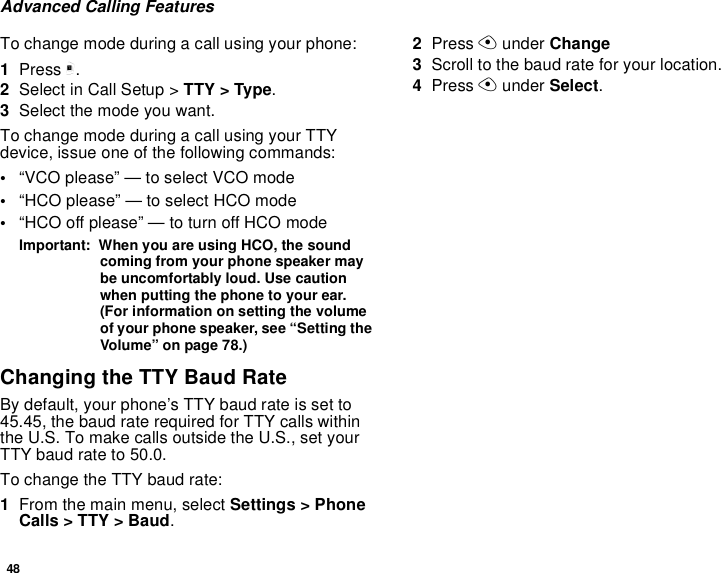 48Advanced Calling FeaturesTo change mode during a call using your phone:1Press m.2Select in Call Setup &gt; TTY &gt; Type.3Select the mode you want.To change mode during a call using your TTY device, issue one of the following commands:•“VCO please” — to select VCO mode•“HCO please” — to select HCO mode•“HCO off please” — to turn off HCO modeImportant:  When you are using HCO, the sound coming from your phone speaker may be uncomfortably loud. Use caution when putting the phone to your ear. (For information on setting the volume of your phone speaker, see “Setting the Volume” on page 78.)Changing the TTY Baud RateBy default, your phone’s TTY baud rate is set to 45.45, the baud rate required for TTY calls within the U.S. To make calls outside the U.S., set your TTY baud rate to 50.0.To change the TTY baud rate:1From the main menu, select Settings &gt; Phone Calls &gt; TTY &gt; Baud.2Press A under Change3Scroll to the baud rate for your location. 4Press A under Select.
