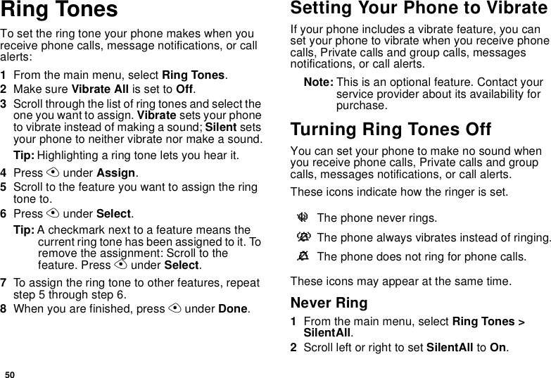 50Ring TonesTo set the ring tone your phone makes when you receive phone calls, message notifications, or call alerts:1From the main menu, select Ring Tones.2Make sure Vibrate All is set to Off.3Scroll through the list of ring tones and select the one you want to assign. Vibrate sets your phone to vibrate instead of making a sound; Silent sets your phone to neither vibrate nor make a sound.Tip: Highlighting a ring tone lets you hear it.4Press A under Assign.5Scroll to the feature you want to assign the ring tone to.6Press A under Select.Tip: A checkmark next to a feature means the current ring tone has been assigned to it. To remove the assignment: Scroll to the feature. Press A under Select.7To assign the ring tone to other features, repeat step 5 through step 6.8When you are finished, press A under Done.Setting Your Phone to VibrateIf your phone includes a vibrate feature, you can set your phone to vibrate when you receive phone calls, Private calls and group calls, messages notifications, or call alerts.Note: This is an optional feature. Contact your service provider about its availability for purchase.Turning Ring Tones OffYou can set your phone to make no sound when you receive phone calls, Private calls and group calls, messages notifications, or call alerts. These icons indicate how the ringer is set.These icons may appear at the same time.Never Ring1From the main menu, select Ring Tones &gt; SilentAll.2Scroll left or right to set SilentAll to On.uThe phone never rings.vThe phone always vibrates instead of ringing.MThe phone does not ring for phone calls.